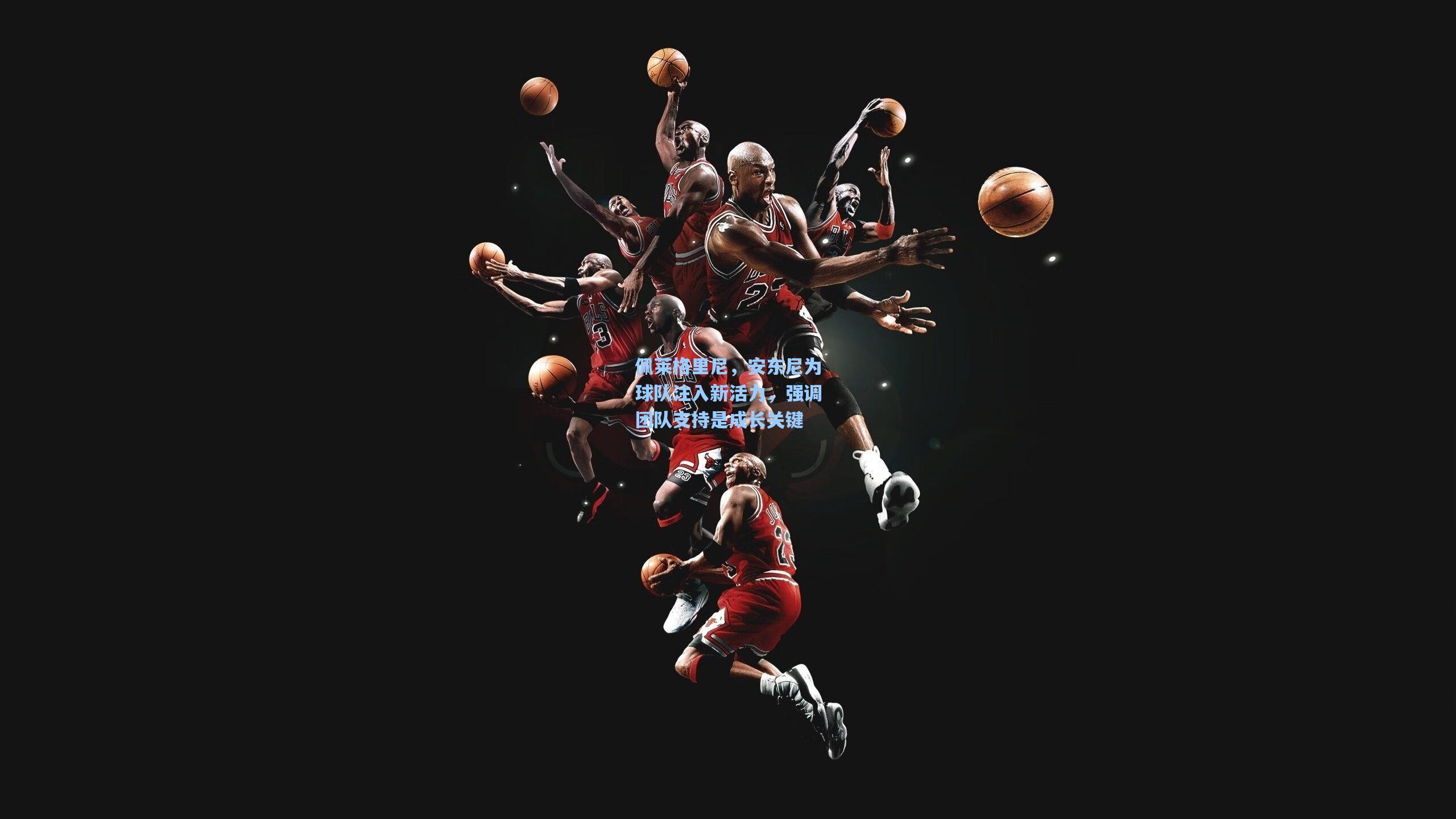 佩莱格里尼，安东尼为球队注入新活力，强调团队支持是成长关键