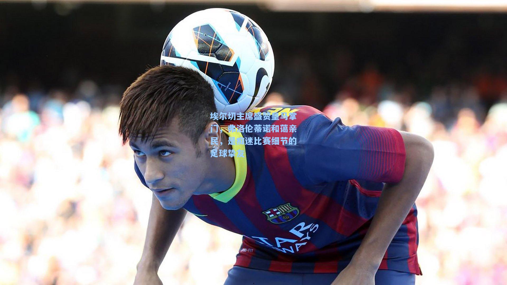 埃尔切主席盛赞皇马掌门，弗洛伦蒂诺和蔼亲民，是痴迷比赛细节的足球挚友