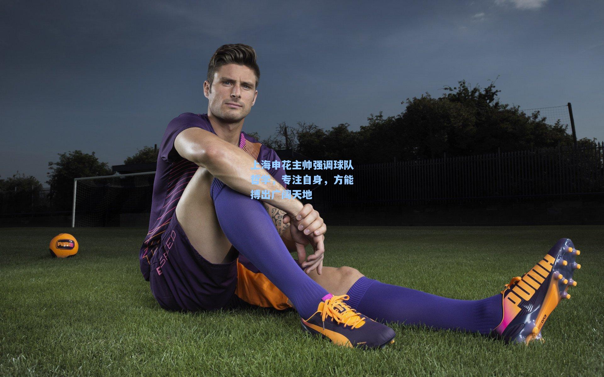 上海申花主帅强调球队哲学，专注自身，方能搏出广阔天地