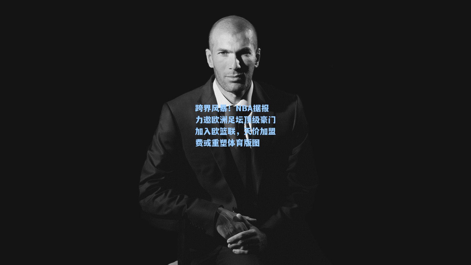 跨界风暴！NBA据报力邀欧洲足坛顶级豪门加入欧篮联，天价加盟费或重塑体育版图